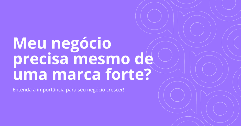 Por que devo ter uma marca forte? Entenda a importância para seu negócio crescer